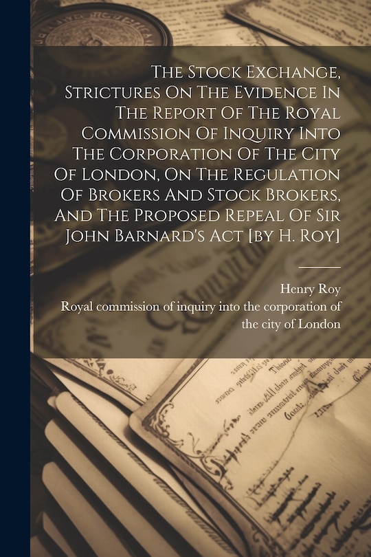 Front cover_The Stock Exchange, Strictures On The Evidence In The Report Of The Royal Commission Of Inquiry Into The Corporation Of The City Of London, On The Regulation Of Brokers And Stock Brokers, And The Proposed Repeal Of Sir John Barnard's Act [by H. Roy]