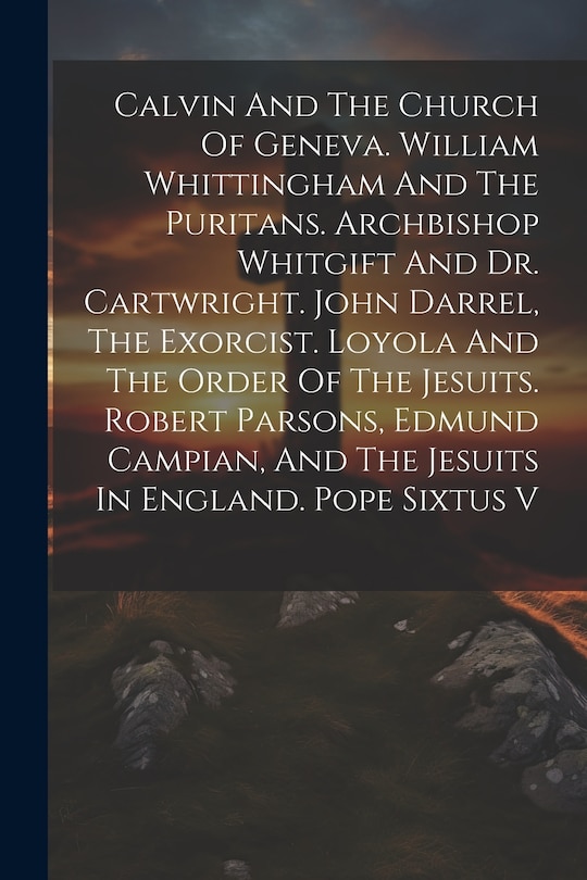 Front cover_Calvin And The Church Of Geneva. William Whittingham And The Puritans. Archbishop Whitgift And Dr. Cartwright. John Darrel, The Exorcist. Loyola And The Order Of The Jesuits. Robert Parsons, Edmund Campian, And The Jesuits In England. Pope Sixtus V