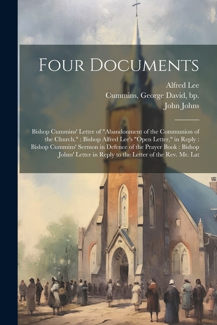 Four Documents: Bishop Cummins' Letter of Abandonment of the Communion of the Church. Bishop Alfred Lee's Open Letter, in Reply: Bishop Cummins' Sermon in Defence of the Prayer Book: Bishop Johns' Letter in Reply to the Letter of the Rev. Mr. Lat