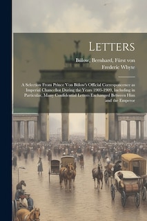 Letters; a Selection From Prince von Bülow's Official Corresponcence as Imperial Chancellor During the Years 1903-1909, Including in Particular, Many Confidential Letters Exchanged Between him and the Emperor