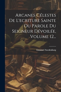 Front cover_Arcanes Célestes De L'ecriture Sainte Ou Parole Du Seigneur Dévoilée, Volume 12...