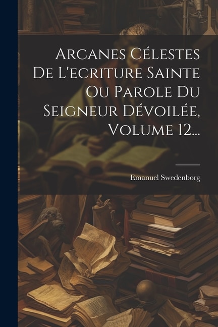 Front cover_Arcanes Célestes De L'ecriture Sainte Ou Parole Du Seigneur Dévoilée, Volume 12...