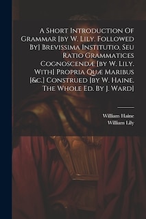 Front cover_A Short Introduction Of Grammar [by W. Lily. Followed By] Brevissima Institutio, Seu Ratio Grammatices Cognoscendæ [by W. Lily. With] Propria Quæ Maribus [&c.] Construed [by W. Haine. The Whole Ed. By J. Ward]