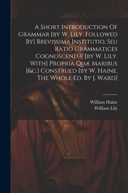 Front cover_A Short Introduction Of Grammar [by W. Lily. Followed By] Brevissima Institutio, Seu Ratio Grammatices Cognoscendæ [by W. Lily. With] Propria Quæ Maribus [&c.] Construed [by W. Haine. The Whole Ed. By J. Ward]