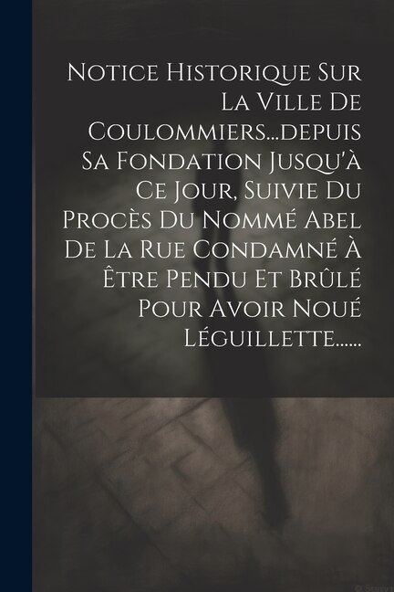 Front cover_Notice Historique Sur La Ville De Coulommiers...depuis Sa Fondation Jusqu'à Ce Jour, Suivie Du Procès Du Nommé Abel De La Rue Condamné À Être Pendu Et Brûlé Pour Avoir Noué Léguillette......