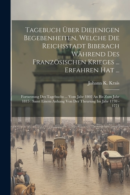 Tagebuch Über Diejenigen Begebenheiten, Welche Die Reichsstadt Biberach Während Des Französischen Krieges ... Erfahren Hat ...: Fortsetzung Des Tagebuchs ... Vom Jahr 1802 An Bis Zum Jahr 1815: Samt Einem Anhang Von Der Theurung Im Jahr 1770 - 1771