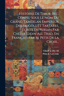 Couverture_Histoire De Timur-bec, Connu Sous Le Nom Du Grand Tamerlan Empereur Des Mogols Et Tartares, Écrite En Persan Par Cherefeddin Ali, Trad. En Français Par M. Petis De La Croix...