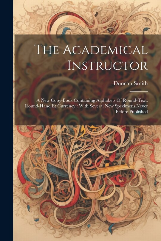 The Academical Instructor: A New Copy-book Containing Alphabets Of Round-text: Round-hand Et Currency: With Several New Specimens Never Before Published