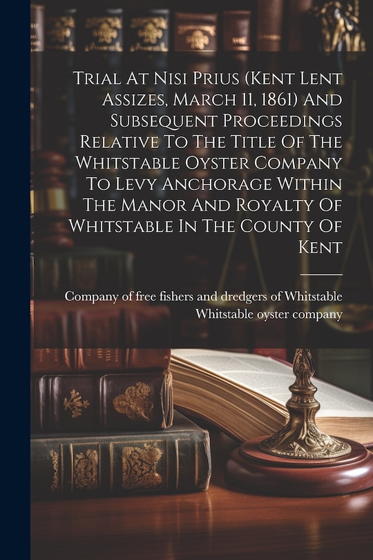 Front cover_Trial At Nisi Prius (kent Lent Assizes, March 11, 1861) And Subsequent Proceedings Relative To The Title Of The Whitstable Oyster Company To Levy Anchorage Within The Manor And Royalty Of Whitstable In The County Of Kent