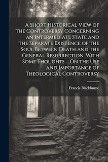 Couverture_A Short Historical View of the Controversy Concerning an Intermediate State and the Separate Existence of the Soul Between Death and the General Resurrection. With Some Thoughts ... On the Use and Importance of Theological Controversy