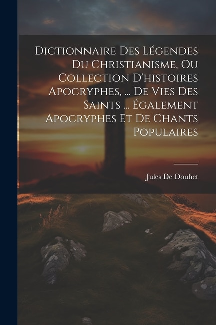 Dictionnaire Des Légendes Du Christianisme, Ou Collection D'histoires Apocryphes, ... De Vies Des Saints ... Également Apocryphes Et De Chants Populaires