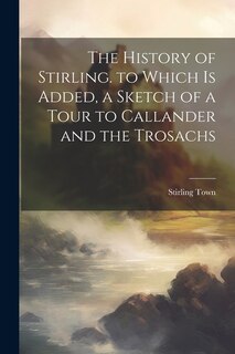 Front cover_The History of Stirling. to Which Is Added, a Sketch of a Tour to Callander and the Trosachs
