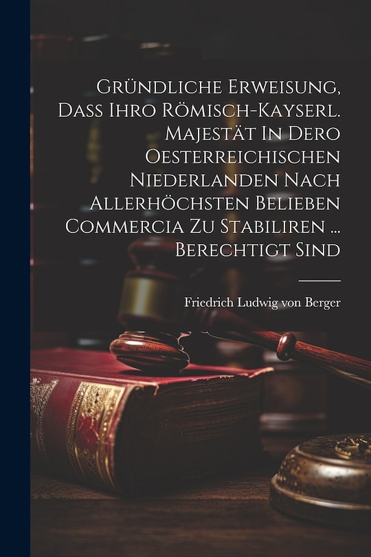 Front cover_Gründliche Erweisung, Daß Ihro Römisch-kayserl. Majestät In Dero Oesterreichischen Niederlanden Nach Allerhöchsten Belieben Commercia Zu Stabiliren ... Berechtigt Sind