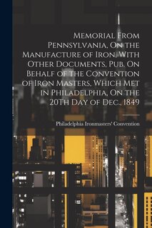 Front cover_Memorial From Pennsylvania, On the Manufacture of Iron, With Other Documents, Pub. On Behalf of the Convention of Iron Masters, Which Met in Philadelphia, On the 20Th Day of Dec., 1849