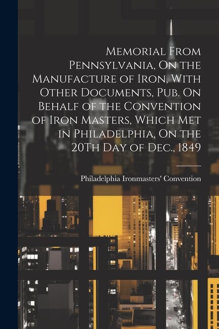 Front cover_Memorial From Pennsylvania, On the Manufacture of Iron, With Other Documents, Pub. On Behalf of the Convention of Iron Masters, Which Met in Philadelphia, On the 20Th Day of Dec., 1849