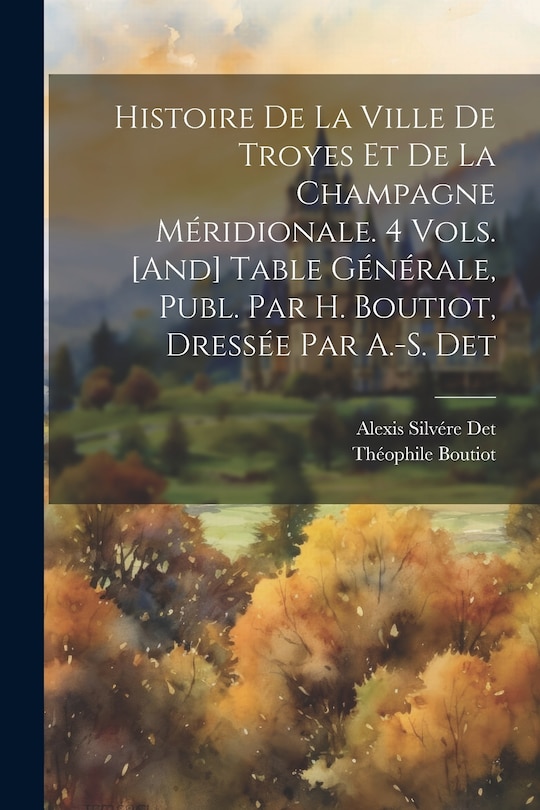 Front cover_Histoire De La Ville De Troyes Et De La Champagne Méridionale. 4 Vols. [And] Table Générale, Publ. Par H. Boutiot, Dressée Par A.-S. Det