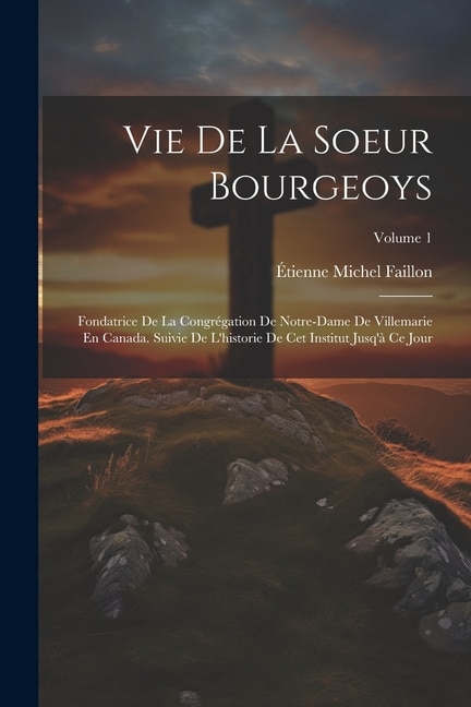 Vie De La Soeur Bourgeoys: Fondatrice De La Congrégation De Notre-Dame De Villemarie En Canada. Suivie De L'historie De Cet Institut Jusq'à Ce Jour; Volume 1