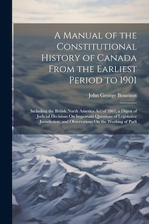 A Manual of the Constitutional History of Canada From the Earliest Period to 1901: Including the British North America Act of 1867, a Digest of Judicial Decisions On Important Questions of Legislative Jurisdiction, and Observations On the Working of Parli