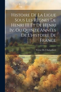 Front cover_Histoire De La Ligue Sous Les R&egrave;gnes De Henri III Et De Henri Iv, Ou Quinze Ann&eacute;es De L'histoire De France