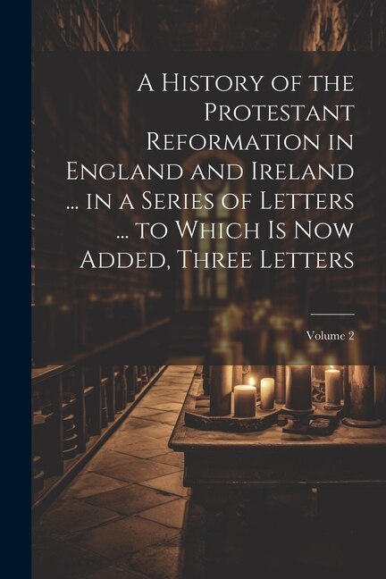 Couverture_A History of the Protestant Reformation in England and Ireland ... in a Series of Letters ... to Which Is Now Added, Three Letters; Volume 2