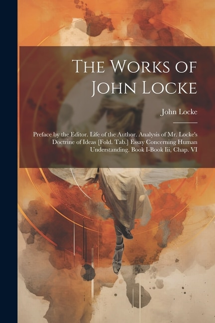 The Works of John Locke: Preface by the Editor. Life of the Author. Analysis of Mr. Locke's Doctrine of Ideas [Fold. Tab.] Essay Concerning Human Understanding. Book I-Book Iii, Chap. VI