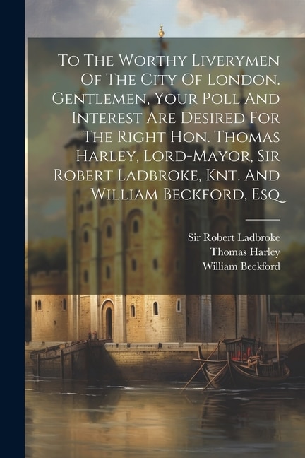 Couverture_To The Worthy Liverymen Of The City Of London. Gentlemen, Your Poll And Interest Are Desired For The Right Hon. Thomas Harley, Lord-mayor, Sir Robert Ladbroke, Knt. And William Beckford, Esq