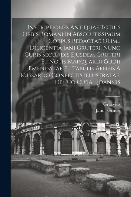 Front cover_Inscriptiones Antiquae Totius Orbis Romani In Absolutissimum Corpus Redactae Olim... Diligentia Jani Gruteri. Nunc Curis Secundis Ejusdem Gruteri Et Notis Marquardi Gudii Emendatae Et Tabulis Aeneis A Boissardo Confectis Illustratae, Denuo Cura... Joannis