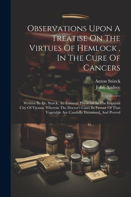 Observations Upon A Treatise On The Virtues Of Hemlock, In The Cure Of Cancers: Written By Dr. Storck, An Eminent Physician In The Imperial City Of Vienna. Wherein The Doctor's Cases In Favour Of That Vegetable Are Candidly Examined, And Proved