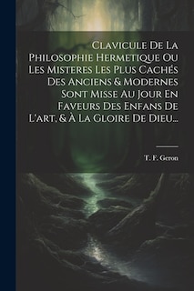 Clavicule De La Philosophie Hermetique Ou Les Misteres Les Plus Cachés Des Anciens & Modernes Sont Misse Au Jour En Faveurs Des Enfans De L'art, & À La Gloire De Dieu...