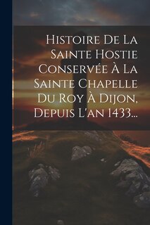 Couverture_Histoire De La Sainte Hostie Conservée À La Sainte Chapelle Du Roy À Dijon, Depuis L'an 1433...
