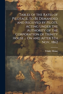 Front cover_Tables of the Rates of Pilotage, to Be Demanded and Received by Pilots, Acting Under the Authority of the Corporation of Trinity House ... On and After 5Th Nov., 1862