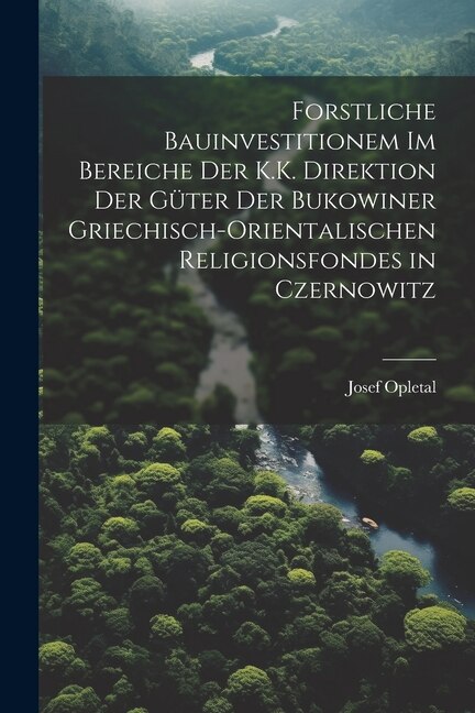 Front cover_Forstliche Bauinvestitionem Im Bereiche Der K.K. Direktion Der Güter Der Bukowiner Griechisch-Orientalischen Religionsfondes in Czernowitz