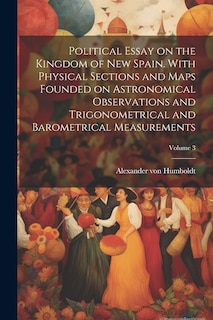 Couverture_Political Essay on the Kingdom of New Spain. With Physical Sections and Maps Founded on Astronomical Observations and Trigonometrical and Barometrical Measurements; Volume 3