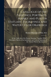 Catalogue of the Paintings, Portraits, Marble and Plaster Statuary, Engravings and Water Color Drawings: In the Collection of the Boston Museum, Together With a Descriptive Sketch of the Institution, and General Summary of the Natural History Specimens, C