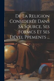 Couverture_De La Religion Consider&eacute;e Dans Sa Source, Ses Formcs Et Ses D&eacute;vel Ppements ...