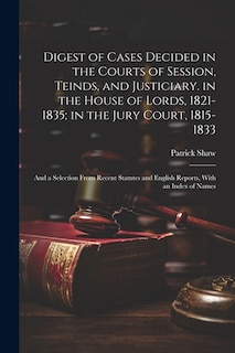 Digest of Cases Decided in the Courts of Session, Teinds, and Justiciary. in the House of Lords, 1821-1835; in the Jury Court, 1815-1833: And a Selection From Recent Statutes and English Reports, With an Index of Names