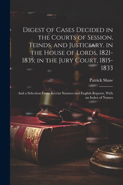 Digest of Cases Decided in the Courts of Session, Teinds, and Justiciary. in the House of Lords, 1821-1835; in the Jury Court, 1815-1833: And a Selection From Recent Statutes and English Reports, With an Index of Names