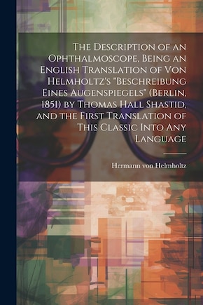 The Description of an Ophthalmoscope, Being an English Translation of von Helmholtz's Beschreibung Eines Augenspiegels (Berlin, 1851) by Thomas Hall Shastid, and the First Translation of This Classic Into any Language