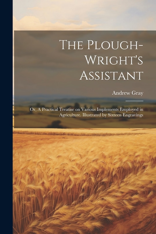 Front cover_The Plough-wright's Assistant; or, A Practical Treatise on Various Implements Employed in Agriculture. Illustrated by Sixteen Engravings