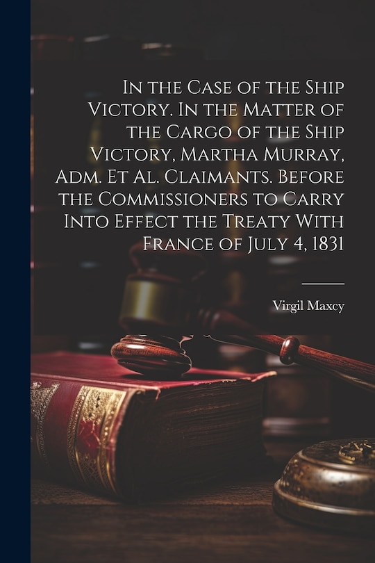Front cover_In the Case of the Ship Victory. In the Matter of the Cargo of the Ship Victory, Martha Murray, adm. et al. Claimants. Before the Commissioners to Carry Into Effect the Treaty With France of July 4, 1831
