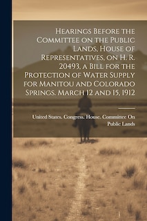 Front cover_Hearings Before the Committee on the Public Lands, House of Representatives, on H. R. 20493, a Bill for the Protection of Water Supply for Manitou and Colorado Springs. March 12 and 15, 1912