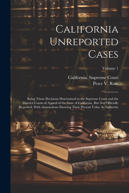 California Unreported Cases: Being Those Decisions Determined in the Supreme Court and the District Courts of Appeal of the State of California, But Not Officially Reported, With Annotations Showing Their Present Value As Authority; Volume 1