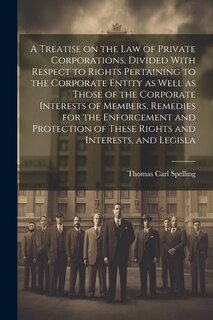 Front cover_A Treatise on the law of Private Corporations, Divided With Respect to Rights Pertaining to the Corporate Entity as Well as Those of the Corporate Interests of Members, Remedies for the Enforcement and Protection of These Rights and Interests, and Legisla