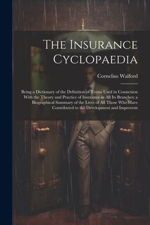 The Insurance Cyclopaedia; Being a Dictionary of the Definition of Terms Used in Connexion With the Theory and Practice of Insurance in all its Branches; a Biographical Summary of the Lives of all Those who Have Contributed to the Development and Improvem