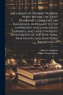 Argument of Wilbert Warren Perry Before the Joint Standing Committee on Railroads, in Regard to the Suppressed and Concealed Earnings and Unauthorized Investments of the New York, New Haven, and Hartford Railroad Co