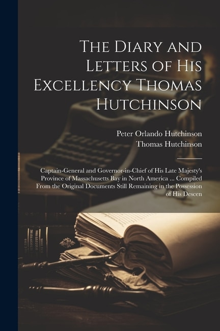 The Diary and Letters of His Excellency Thomas Hutchinson: Captain-general and Governor-in-chief of His Late Majesty's Province of Massachusetts Bay in North America ... Compiled From the Original Documents Still Remaining in the Possession of his Descen