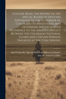 Couverture_Ludlow, Being the Report of the Special Board of Officers Appointed by the Governor of Colorado to Investigate and Determine the Facts With Reference to the Armed Conflict Between the Colorado National Guard and Certain Persons Engaged at the Coal Mining