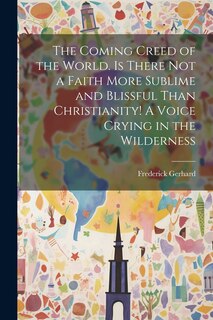 Front cover_The Coming Creed of the World. Is There not a Faith More Sublime and Blissful Than Christianity! A Voice Crying in the Wilderness