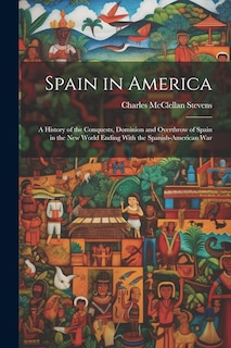 Spain in America: A History of the Conquests, Dominion and Overthrow of Spain in the New World Ending With the Spanish-American War