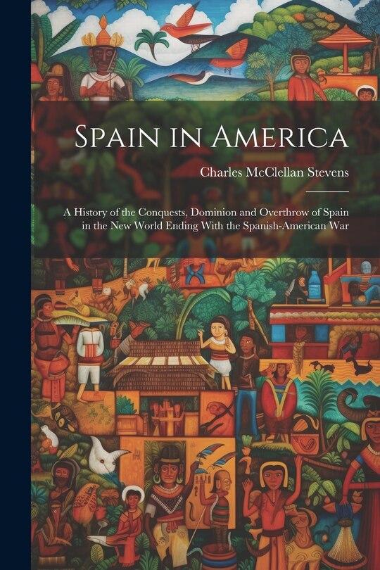 Spain in America: A History of the Conquests, Dominion and Overthrow of Spain in the New World Ending With the Spanish-American War